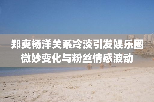 鄭爽楊洋關系冷淡引發(fā)娛樂圈微妙變化與粉絲情感波動