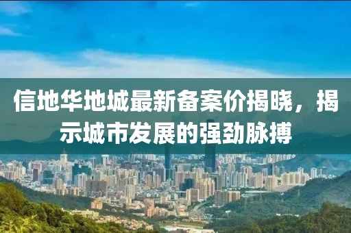 信地華地城最新備案價(jià)揭曉，揭示城市發(fā)展的強(qiáng)勁脈搏