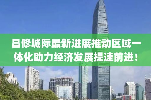 昌修城際最新進展推動區(qū)域一體化助力經(jīng)濟發(fā)展提速前進！