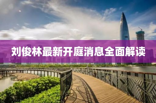 劉俊林最新開(kāi)庭消息全面解讀