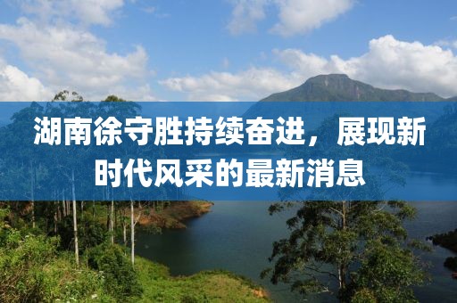 湖南徐守勝持續(xù)奮進，展現(xiàn)新時代風(fēng)采的最新消息