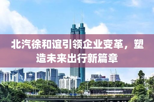 北汽徐和誼引領企業(yè)變革，塑造未來出行新篇章