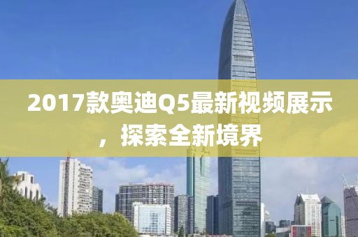 2017款?yuàn)W迪Q5最新視頻展示，探索全新境界