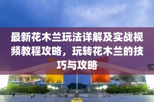 最新花木蘭玩法詳解及實戰(zhàn)視頻教程攻略，玩轉(zhuǎn)花木蘭的技巧與攻略