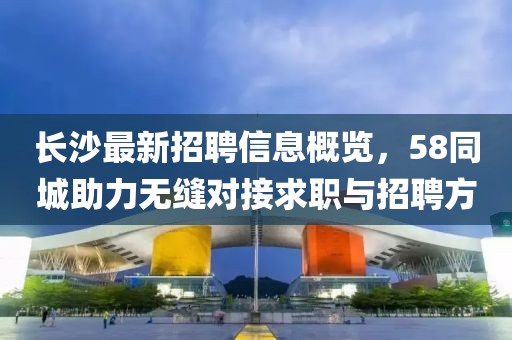 長(zhǎng)沙最新招聘信息概覽，58同城助力無(wú)縫對(duì)接求職與招聘方