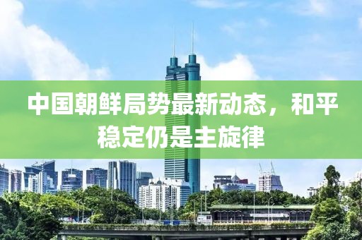 中國朝鮮局勢最新動態(tài)，和平穩(wěn)定仍是主旋律