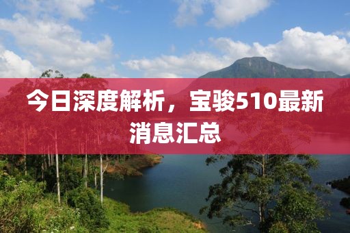 今日深度解析，寶駿510最新消息匯總