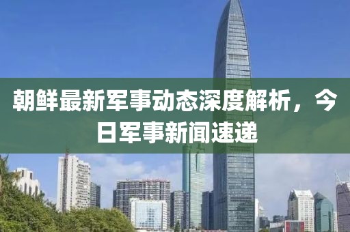 朝鮮最新軍事動(dòng)態(tài)深度解析，今日軍事新聞速遞