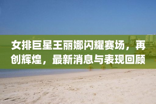女排巨星王麗娜閃耀賽場，再創(chuàng)輝煌，最新消息與表現(xiàn)回顧