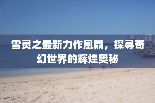 雪靈之最新力作凰鼎，探尋奇幻世界的輝煌奧秘