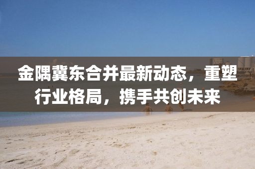 金隅冀東合并最新動態(tài)，重塑行業(yè)格局，攜手共創(chuàng)未來