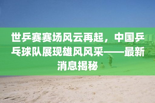 世乒賽賽場風(fēng)云再起，中國乒乓球隊展現(xiàn)雄風(fēng)風(fēng)采——最新消息揭秘