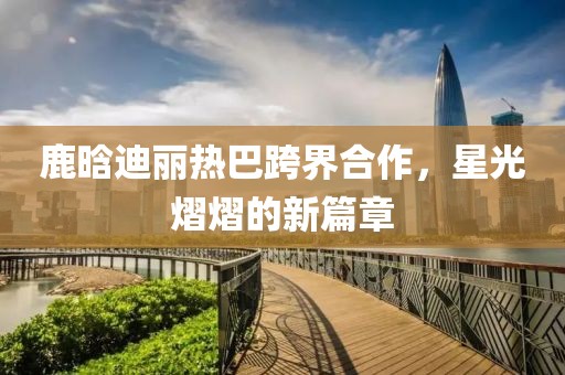 鹿晗迪麗熱巴跨界合作，星光熠熠的新篇章