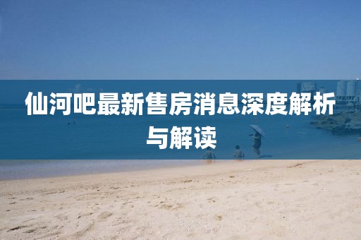 仙河吧最新售房消息深度解析與解讀