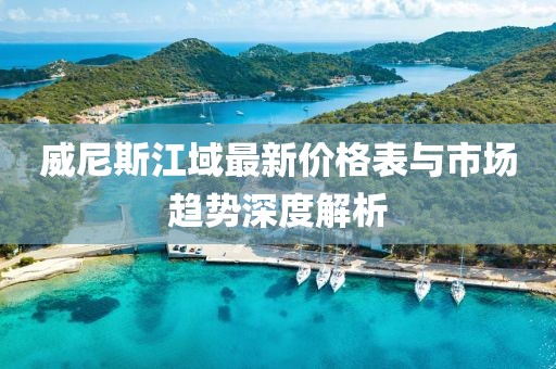 威尼斯江域最新價(jià)格表與市場(chǎng)趨勢(shì)深度解析