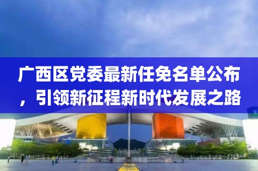 廣西區(qū)黨委最新任免名單公布，引領(lǐng)新征程新時(shí)代發(fā)展之路
