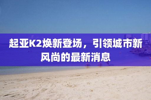 起亞K2煥新登場，引領(lǐng)城市新風尚的最新消息