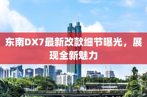 東南DX7最新改款細(xì)節(jié)曝光，展現(xiàn)全新魅力
