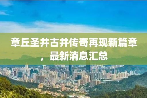 章丘圣井古井傳奇再現(xiàn)新篇章，最新消息匯總