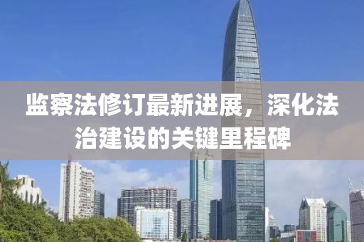 監(jiān)察法修訂最新進展，深化法治建設(shè)的關(guān)鍵里程碑