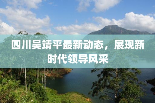 四川吳靖平最新動(dòng)態(tài)，展現(xiàn)新時(shí)代領(lǐng)導(dǎo)風(fēng)采