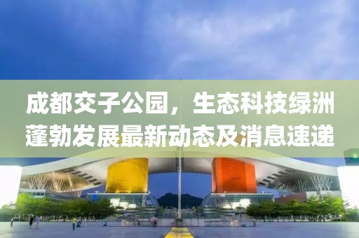 成都交子公園，生態(tài)科技綠洲蓬勃發(fā)展最新動(dòng)態(tài)及消息速遞