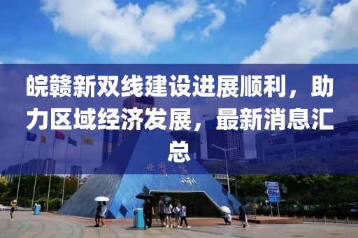 皖贛新雙線建設(shè)進(jìn)展順利，助力區(qū)域經(jīng)濟(jì)發(fā)展，最新消息匯總
