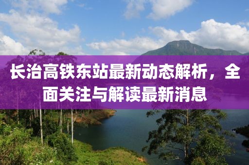長治高鐵東站最新動(dòng)態(tài)解析，全面關(guān)注與解讀最新消息