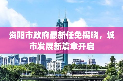 資陽市政府最新任免揭曉，城市發(fā)展新篇章開啟