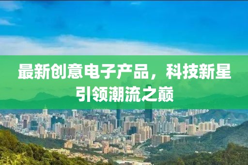 最新創(chuàng)意電子產(chǎn)品，科技新星引領(lǐng)潮流之巔