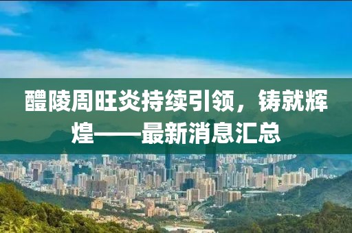醴陵周旺炎持續(xù)引領(lǐng)，鑄就輝煌——最新消息匯總
