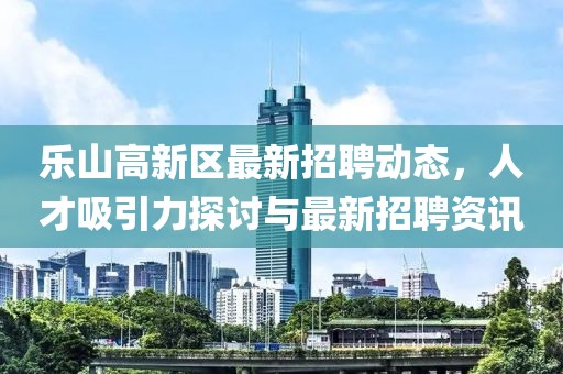樂山高新區(qū)最新招聘動(dòng)態(tài)，人才吸引力探討與最新招聘資訊