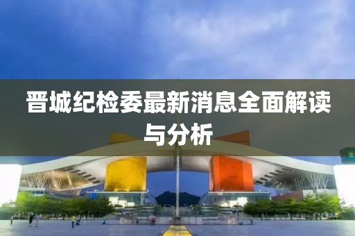 晉城紀(jì)檢委最新消息全面解讀與分析