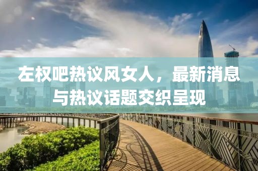 左權(quán)吧熱議風(fēng)女人，最新消息與熱議話題交織呈現(xiàn)