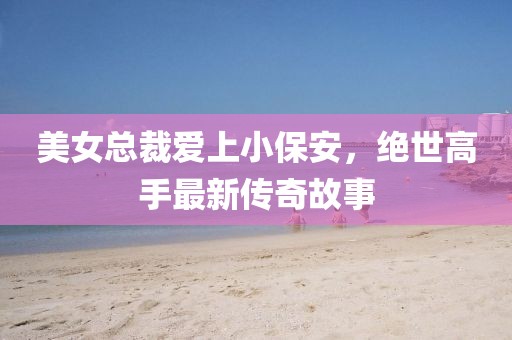 美女總裁愛上小保安，絕世高手最新傳奇故事
