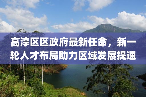 高淳區(qū)區(qū)政府最新任命，新一輪人才布局助力區(qū)域發(fā)展提速