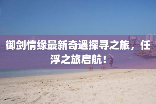 御劍情緣最新奇遇探尋之旅，任浮之旅啟航！