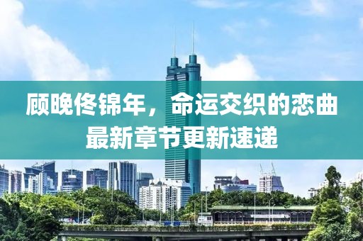 顧晚佟錦年，命運交織的戀曲最新章節(jié)更新速遞