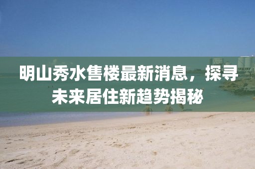 明山秀水售樓最新消息，探尋未來(lái)居住新趨勢(shì)揭秘