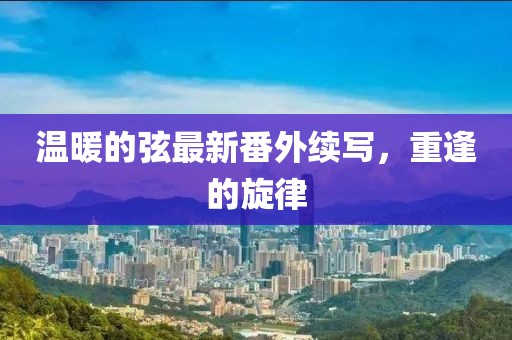 溫暖的弦最新番外續(xù)寫，重逢的旋律