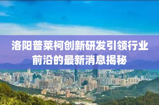 洛陽普萊柯創(chuàng)新研發(fā)引領(lǐng)行業(yè)前沿的最新消息揭秘