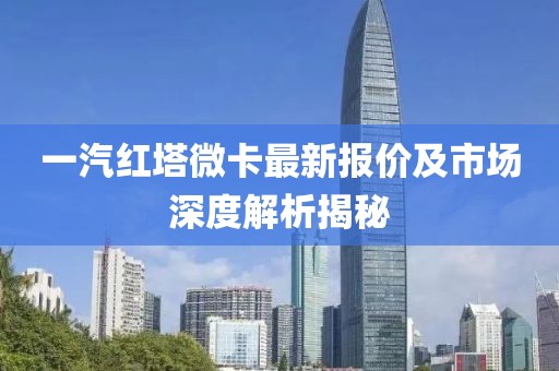 一汽紅塔微卡最新報(bào)價(jià)及市場(chǎng)深度解析揭秘