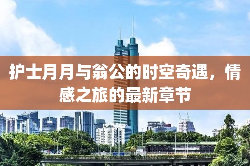 護(hù)士月月與翁公的時(shí)空奇遇，情感之旅的最新章節(jié)