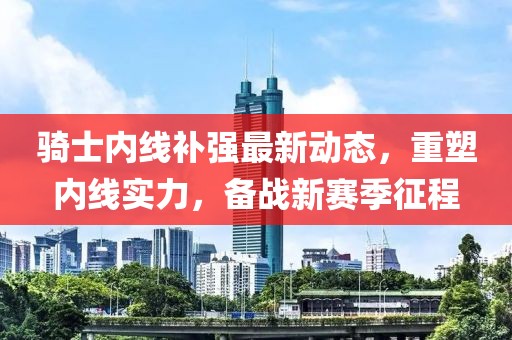 騎士內線補強最新動態(tài)，重塑內線實力，備戰(zhàn)新賽季征程