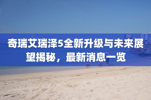 奇瑞艾瑞澤5全新升級(jí)與未來展望揭秘，最新消息一覽