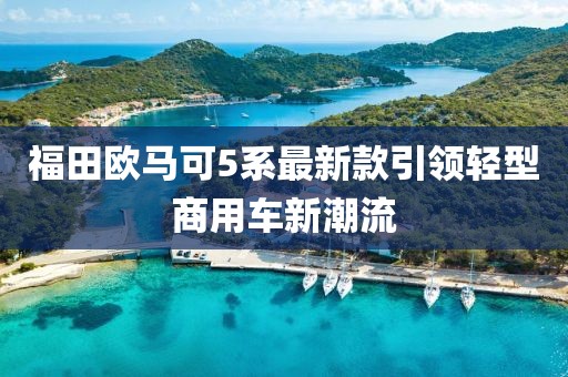 福田歐馬可5系最新款引領(lǐng)輕型商用車新潮流