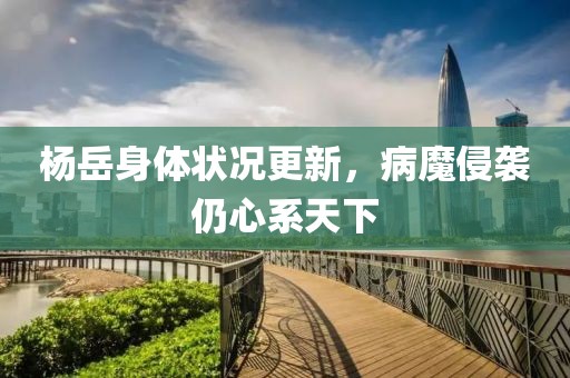 楊岳身體狀況更新，病魔侵襲仍心系天下