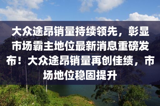 大眾途昂銷量持續(xù)領(lǐng)先，彰顯市場霸主地位最新消息重磅發(fā)布！大眾途昂銷量再創(chuàng)佳績，市場地位穩(wěn)固提升