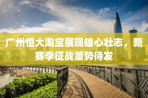 廣州恒大淘寶展現雄心壯志，新賽季征戰(zhàn)蓄勢待發(fā)