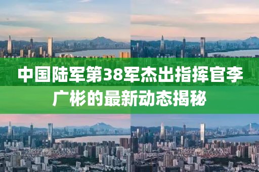 中國陸軍第38軍杰出指揮官李廣彬的最新動態(tài)揭秘